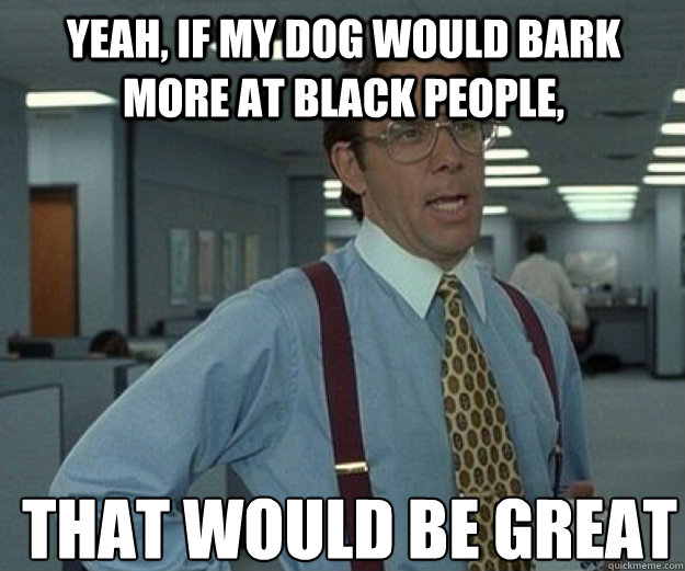 yeah, if my dog would bark more at black people, THAT WOULD BE GREAT  that would be great