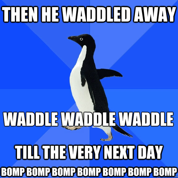 Then he waddled away  waddle waddle waddle
  till the very next day  BOMP BOMP BOMP BOMP BOMP BOMP BOMP  - Then he waddled away  waddle waddle waddle
  till the very next day  BOMP BOMP BOMP BOMP BOMP BOMP BOMP   Socially Awkward Penguin