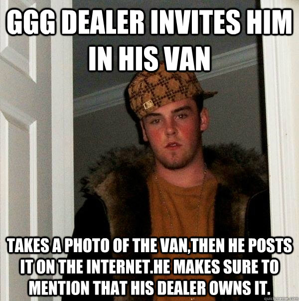 ggg dealer invites him in his van Takes a photo of the van,then he posts it on the internet.he makes sure to mention that his dealer owns it.  Scumbag Steve