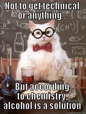 NOT TO GET TECHNICAL OR ANYTHING... BUT ACCORDING TO CHEMISTRY, ALCOHOL IS A SOLUTION Chemistry Cat