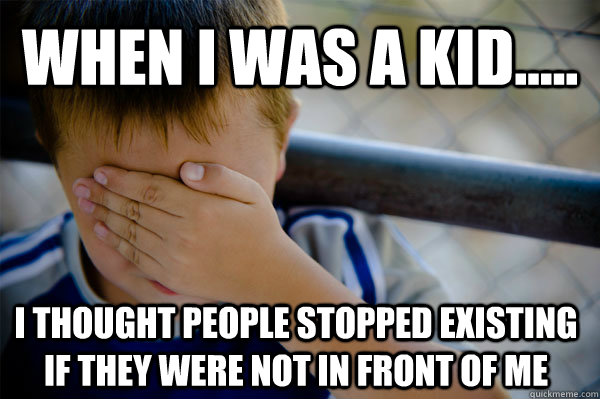 When I was a kid..... I thought people stopped existing if they were not in front of me   Confession kid