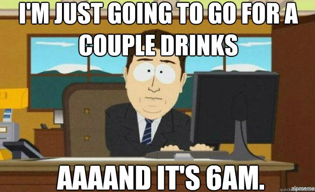 I'm just going to go for a couple drinks AAAAND It's 6aM. - I'm just going to go for a couple drinks AAAAND It's 6aM.  aaaand its gone