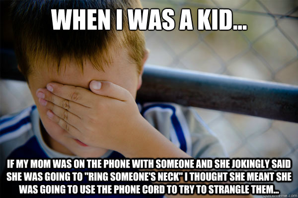 When I was a kid... If my mom was on the phone with someone and she jokingly said she was going to 