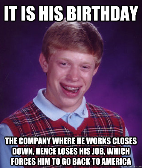 It is his birthday The company where he works closes down, hence loses his job, which forces him to go back to America  Bad Luck Brian