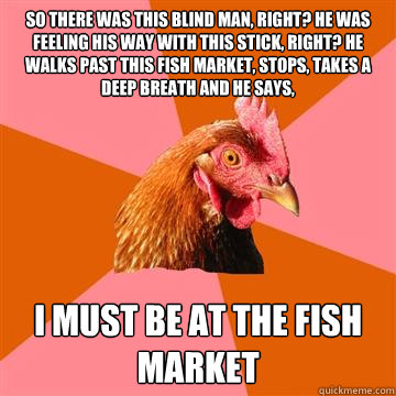 So there was this blind man, right? He was feeling his way with this stick, right? He walks past this fish market, stops, takes a deep breath and he says, I must be at the fish market  Anti-Joke Chicken