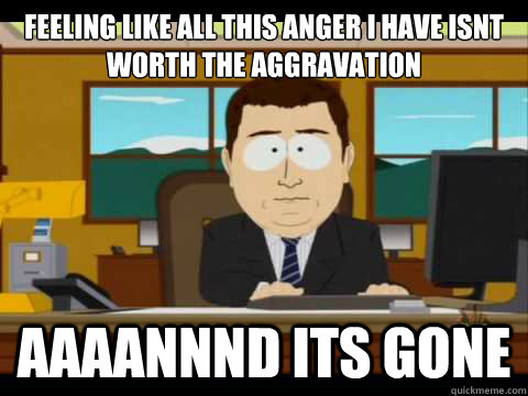 Feeling like all this anger I have isnt worth the aggravation Aaaannnd its gone - Feeling like all this anger I have isnt worth the aggravation Aaaannnd its gone  Aaand its gone