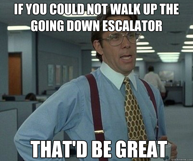 If you could not walk up the going down escalator  THAT'D BE GREAT  that would be great