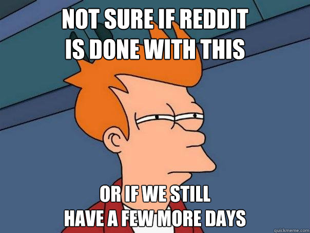 not sure if reddit
is done with this or if we still
have a few more days  Futurama Fry