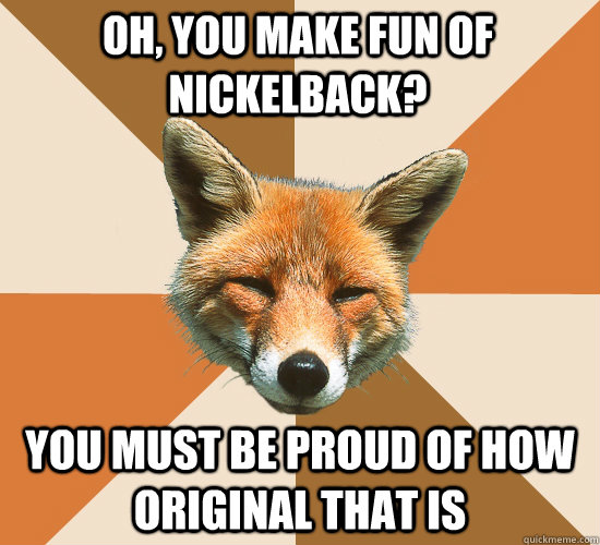 oh, you make fun of Nickelback? You must be proud of how original that is  Condescending Fox