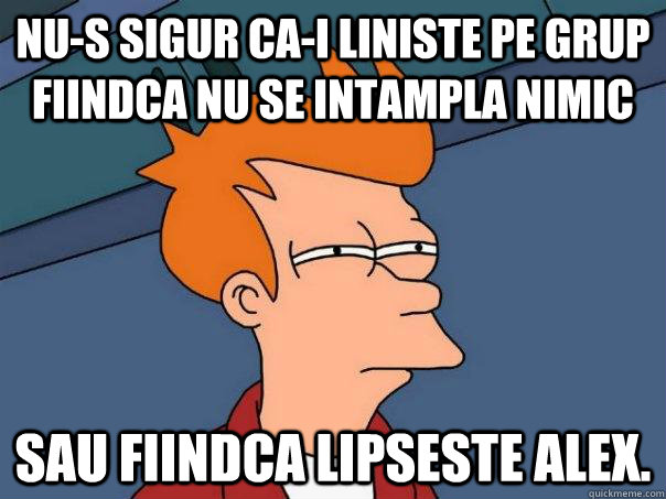 Nu-s sigur ca-i liniste pe grup fiindca nu se intampla nimic Sau fiindca lipseste Alex.  Futurama Fry