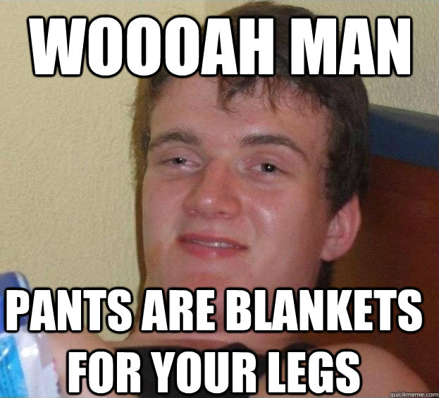 Woooah man pants are blankets for your legs  The High Guy