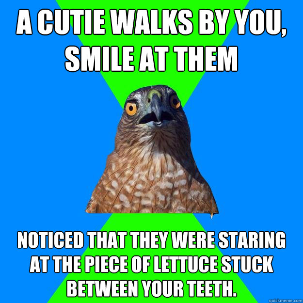 A Cutie walks by you, smile at them Noticed that they were staring at the piece of lettuce stuck between your teeth.   Hawkward