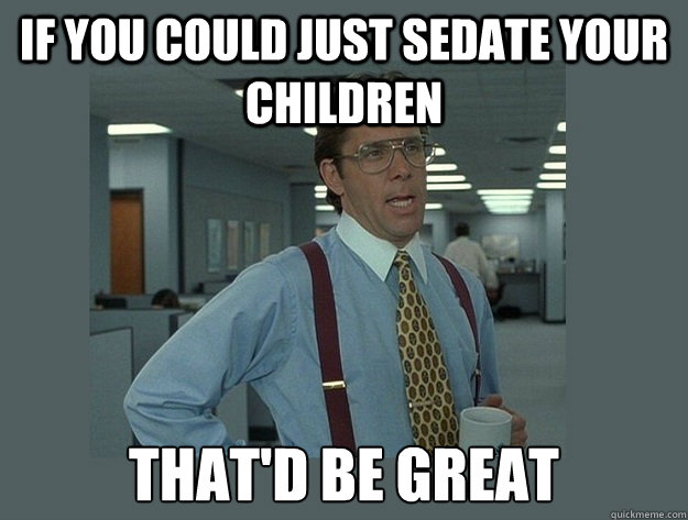 if you could just sedate your children  That'd be great  Office Space Lumbergh