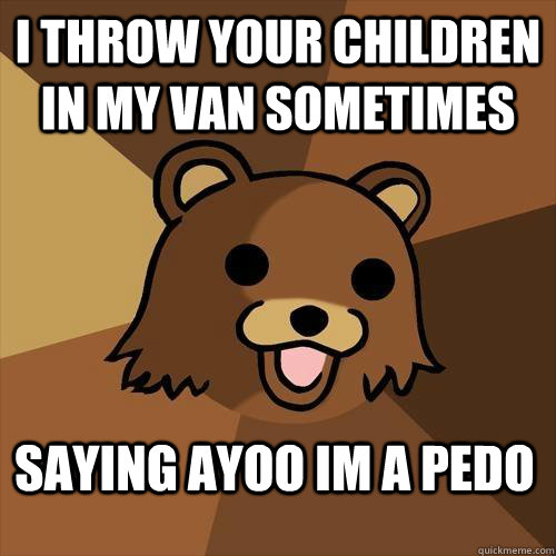 I THROW YOUR CHILDREN IN MY VAN SOMETIMES SAYING AYOO IM A PEDO  Pedobear