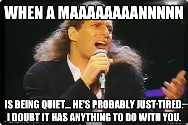 When a maaaaaaaannnnn is being quiet... he's probably just tired. I doubt it has anything to do with you.  Manswers with Michael Bolton