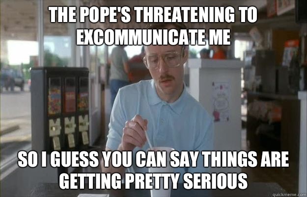 The pope's threatening to excommunicate me So I guess you can say things are getting pretty serious  Things are getting pretty serious