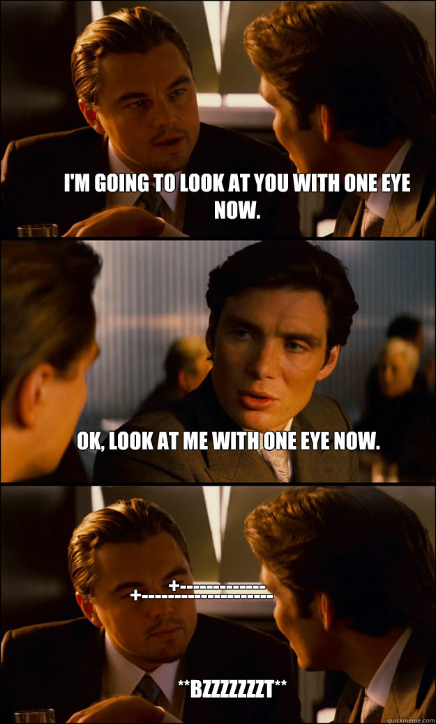 I'm going to look at you with one eye now. OK, look at me with one eye now. **BZZZZZZZT** +------------- +-------------------- - I'm going to look at you with one eye now. OK, look at me with one eye now. **BZZZZZZZT** +------------- +--------------------  Inception