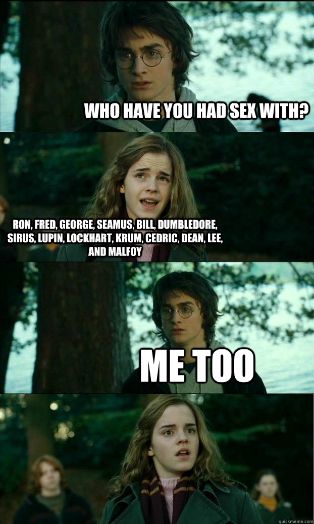 who have you had sex with? Ron, Fred, George, Seamus, Bill, Dumbledore, Sirus, Lupin, Lockhart, Krum, Cedric, Dean, Lee, and Malfoy Me too  Horny Harry