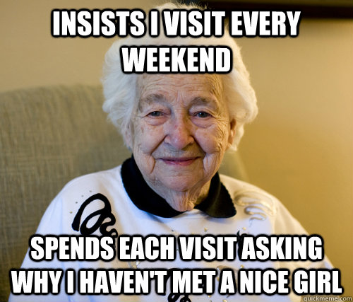 Insists I visit every weekend spends each visit asking why i haven't met a nice girl  Scumbag Grandma