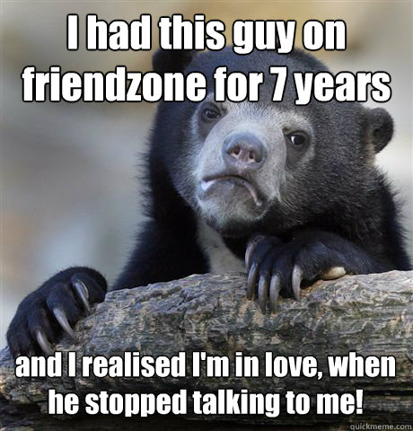 I had this guy on friendzone for 7 years and I realised I'm in love, when he stopped talking to me!  Confession Bear