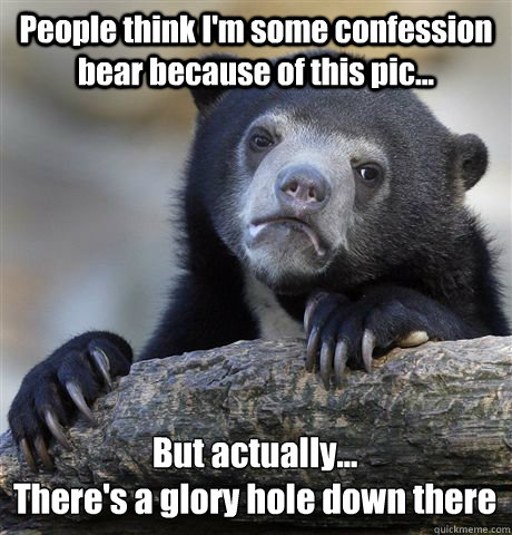 People think I'm some confession bear because of this pic... But actually...
There's a glory hole down there  Confession Bear