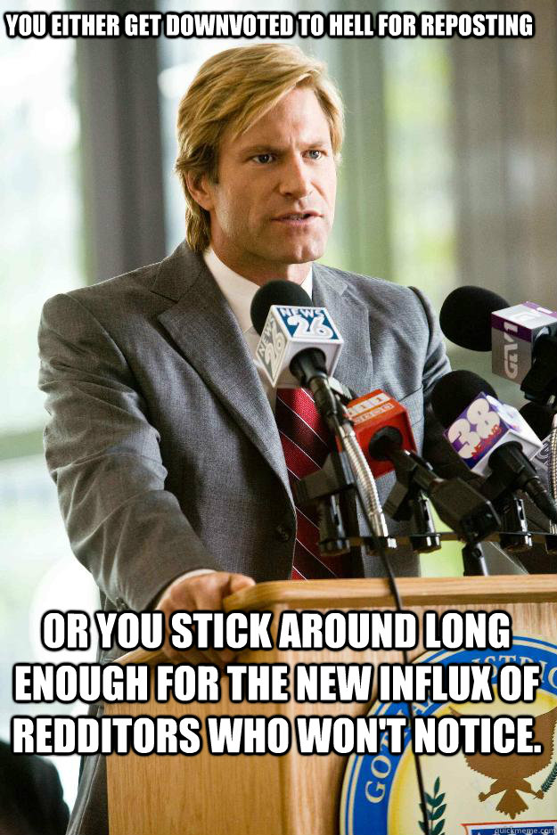 you either get downvoted to hell for reposting or you stick around long enough for the new influx of redditors who won't notice.  Hapless Harvey Dent