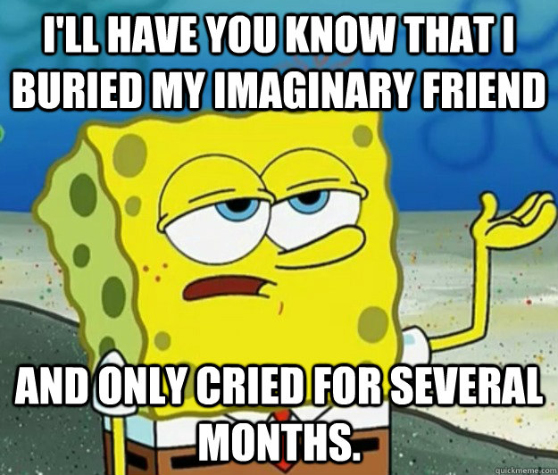 I'll have you know that I buried my imaginary friend and only cried for several months. - I'll have you know that I buried my imaginary friend and only cried for several months.  Tough Spongebob