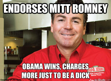 Endorses mitt romney obama wins, charges 
more just to be a dick - Endorses mitt romney obama wins, charges 
more just to be a dick  Scumbag John Schnatter