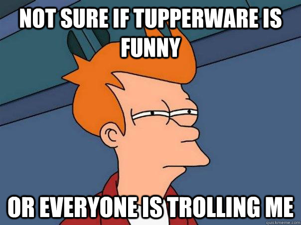 Not sure if tupperware is funny Or everyone is trolling me - Not sure if tupperware is funny Or everyone is trolling me  Futurama Fry