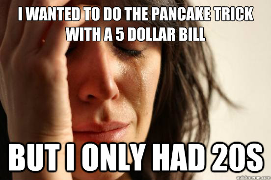 i wanted to do the pancake trick with a 5 dollar bill but i only had 20s  First World Problems