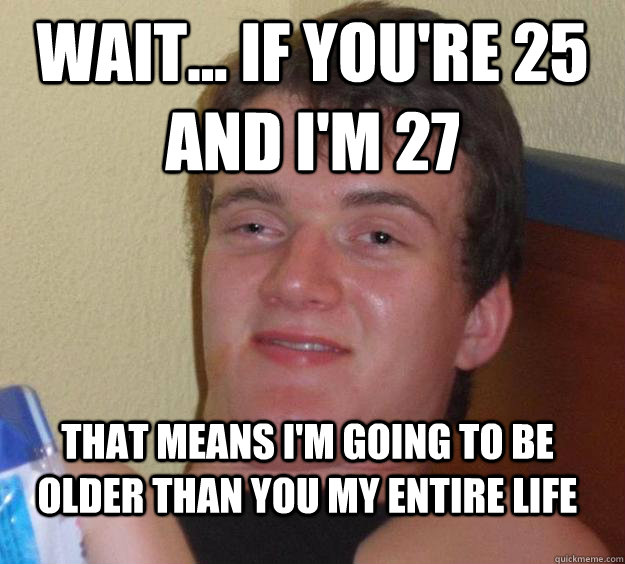 Wait... if you're 25 and I'm 27 That means I'm going to be older than you my entire life  10 Guy