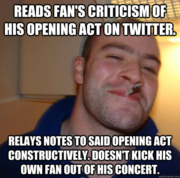 reads fan's criticism of his opening act on twitter. relays notes to said opening act constructively. Doesn't kick his own fan out of his concert. - reads fan's criticism of his opening act on twitter. relays notes to said opening act constructively. Doesn't kick his own fan out of his concert.  Misc