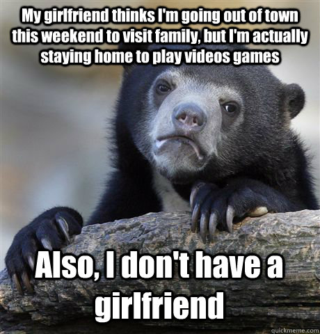 My girlfriend thinks I'm going out of town this weekend to visit family, but I'm actually staying home to play videos games Also, I don't have a girlfriend  Confession Bear