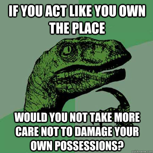 If you act like you own the place would you not take more care not to damage your own possessions?  Philosoraptor