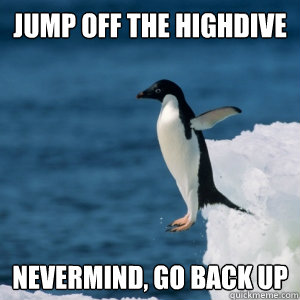 Jump off the highdive nevermind, go back up  