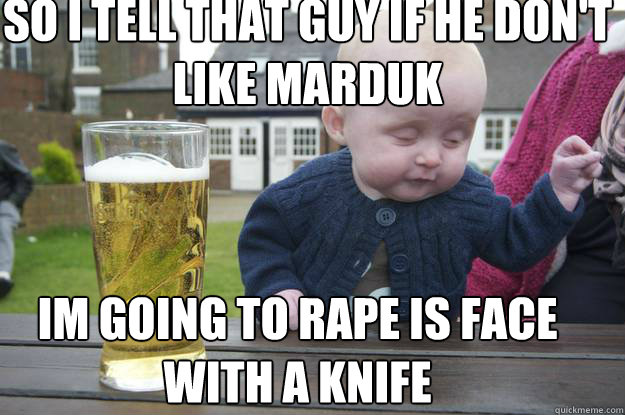 so i tell that guy if he don't like marduk Im going to rape is face with a knife  drunk baby