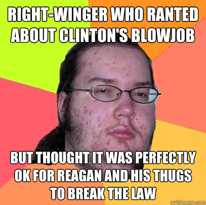 right-winger who ranted about clinton's blowjob but thought it was perfectly ok for reagan and his thugs to break the law - right-winger who ranted about clinton's blowjob but thought it was perfectly ok for reagan and his thugs to break the law  Butthurt Dweller