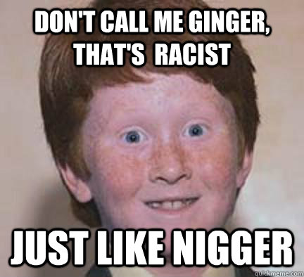 don't call me ginger, that's  racist just like nigger  Over Confident Ginger