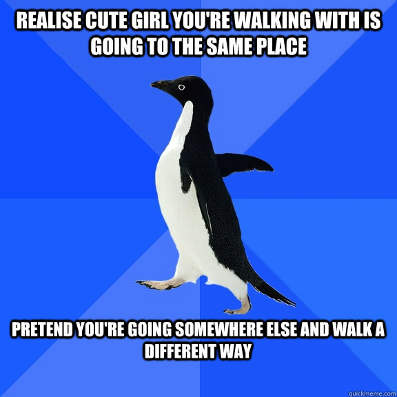 Realise cute girl you're walking with is going to the same place  Pretend you're going somewhere else and walk a different way   Socially Awkward Penguin