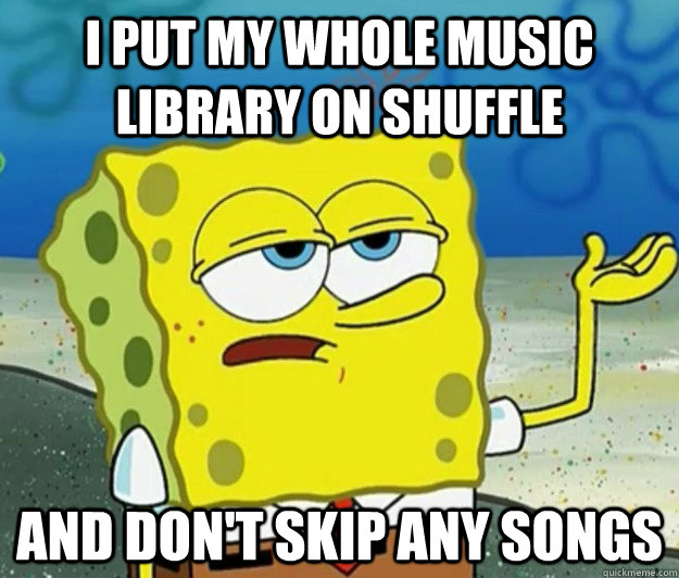 I put my whole music library on shuffle And don't skip any songs  Tough Spongebob