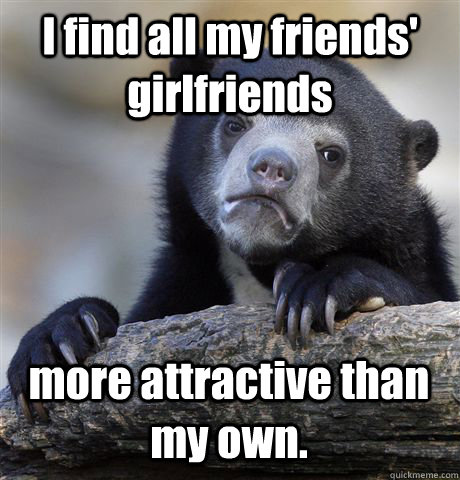 I find all my friends' girlfriends more attractive than my own.  Confession Bear