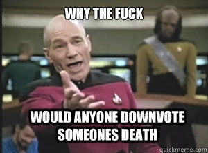 why the fuck would anyone downvote someones death  Annoyed Picard