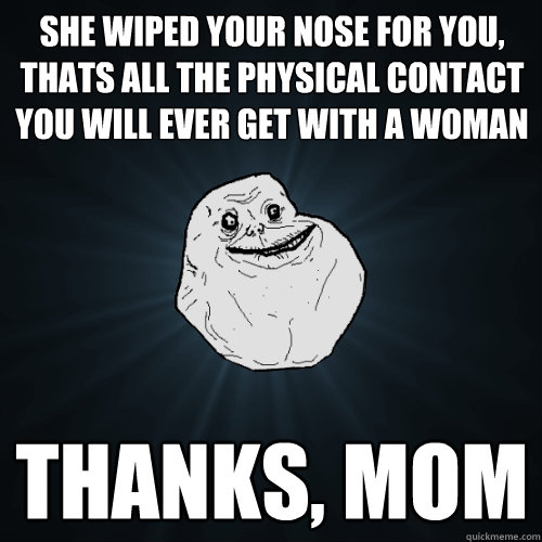 she wiped your nose for you, thats all the physical contact you will ever get with a woman  thanks, mom  Forever Alone