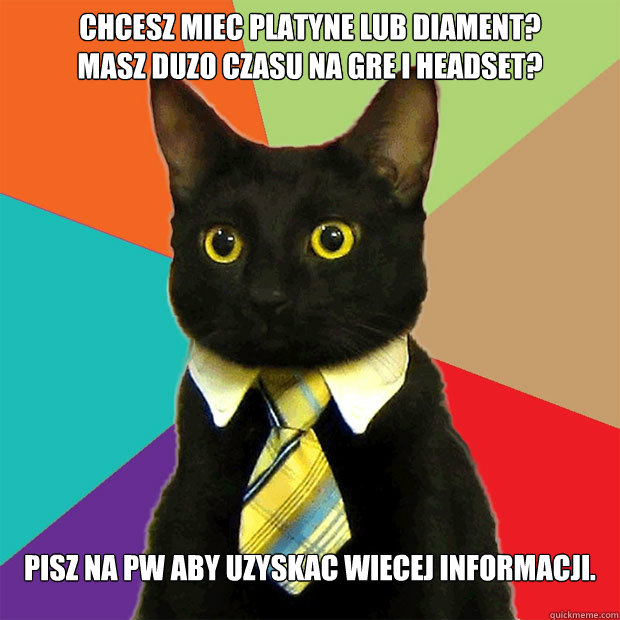 Chcesz miec platyne lub diament?
Masz duzo czasu na gre i headset?
 Pisz na pw aby uzyskac wiecej informacji.  Business Cat