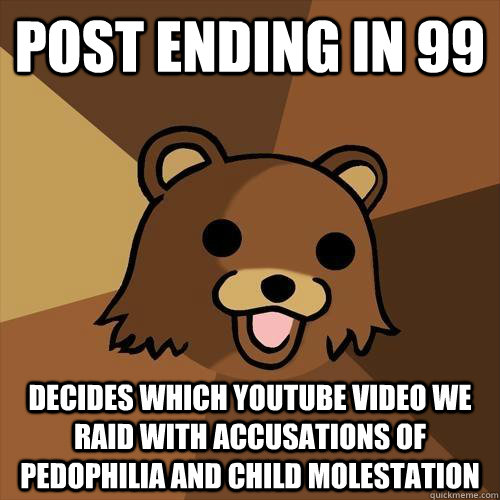 POST ENDING IN 99 DECIDES WHICH YOUTUBE VIDEO WE RAID WITH ACCUSATIONS OF PEDOPHILIA AND CHILD MOLESTATION - POST ENDING IN 99 DECIDES WHICH YOUTUBE VIDEO WE RAID WITH ACCUSATIONS OF PEDOPHILIA AND CHILD MOLESTATION  Pedobear