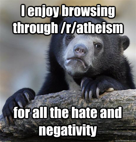 I enjoy browsing through /r/atheism for all the hate and negativity  Confession Bear