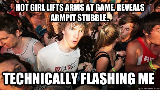 hot girl lifts arms at game, reveals armpit stubble.. technically flashing me  Sudden Clarity Clarence