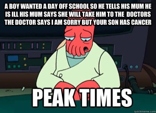 a boy wanted a day off school so he tells his mum he is ill his mum says she will take him to the  doctors the doctor says i am sorry but your son has cancer            peak times  sad zoidberg