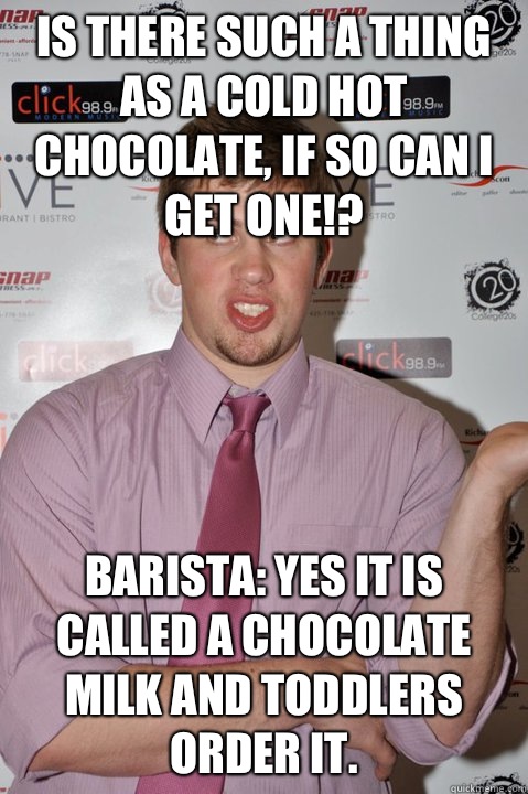 Is there such a thing as a cold hot chocolate, if so can I get one!? Barista: yes it is called a chocolate milk and toddlers order it.  - Is there such a thing as a cold hot chocolate, if so can I get one!? Barista: yes it is called a chocolate milk and toddlers order it.   Jon White