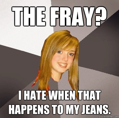 The Fray? I hate when that happens to my jeans.  Musically Oblivious 8th Grader